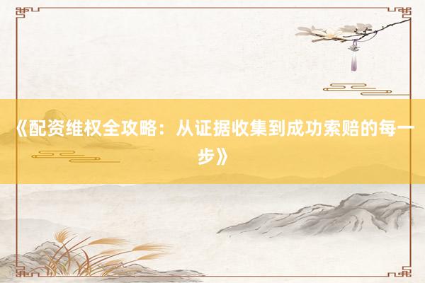 《配资维权全攻略：从证据收集到成功索赔的每一步》