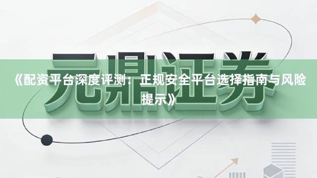 《配资平台深度评测:正规安全平台选择指南与风险提示》