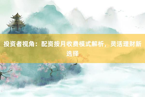 投资者视角：配资按月收费模式解析，灵活理财新选择