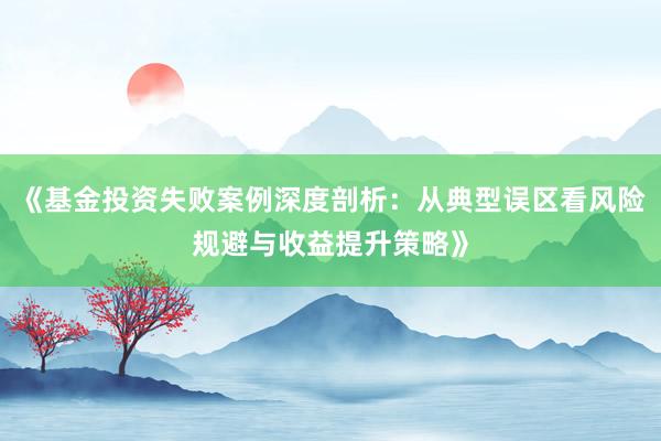 《基金投资失败案例深度剖析：从典型误区看风险规避与收益提升策略》