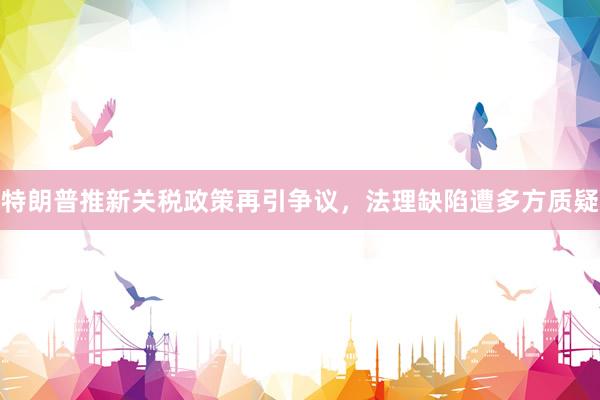 特朗普推新关税政策再引争议，法理缺陷遭多方质疑