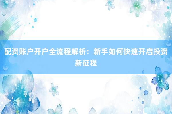 配资账户开户全流程解析:新手如何快速开启投资新征程