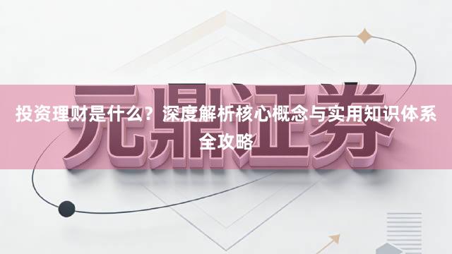 投资理财是什么？深度解析核心概念与实用知识体系全攻略