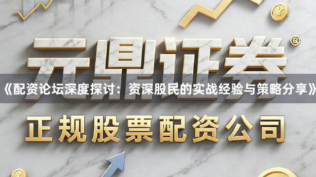 《配资论坛深度探讨：资深股民的实战经验与策略分享》