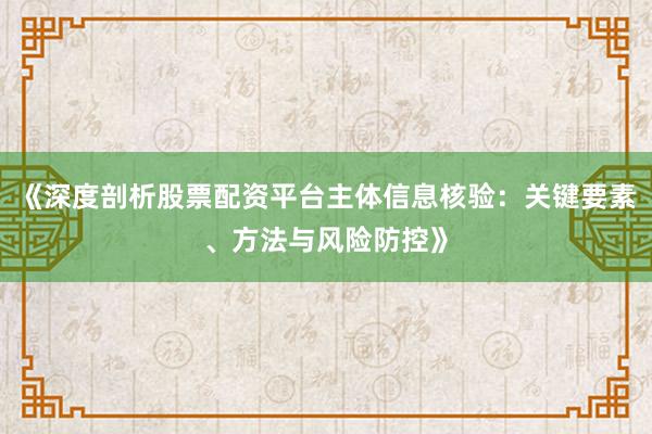 《深度剖析股票配资平台主体信息核验：关键要素、方法与风险防控》