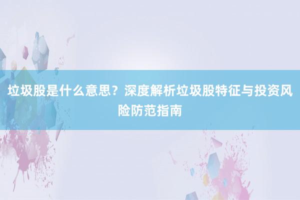 垃圾股是什么意思？深度解析垃圾股特征与投资风险防范指南
