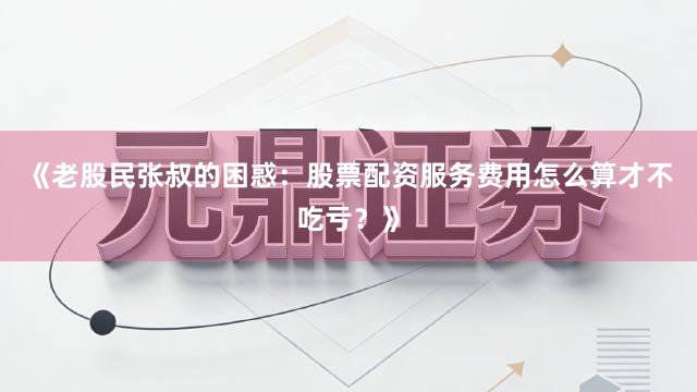《老股民张叔的困惑：股票配资服务费用怎么算才不吃亏？》