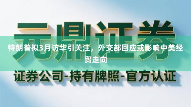 特朗普拟3月访华引关注,外交部回应或影响中美经贸走向