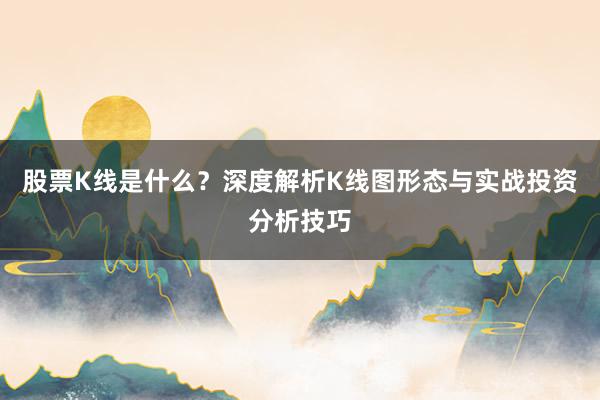 股票K线是什么？深度解析K线图形态与实战投资分析技巧
