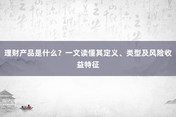 理财产品是什么？一文读懂其定义、类型及风险收益特征