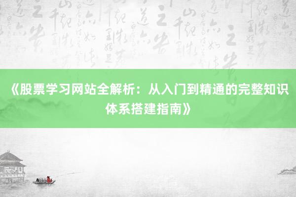 《股票学习网站全解析：从入门到精通的完整知识体系搭建指南》