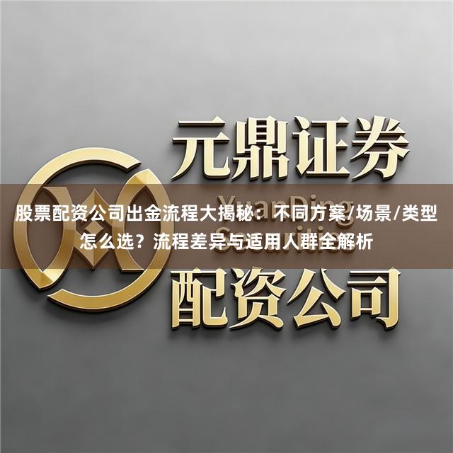 股票配资公司出金流程大揭秘：不同方案/场景/类型怎么选？流程差异与适用人群全解析