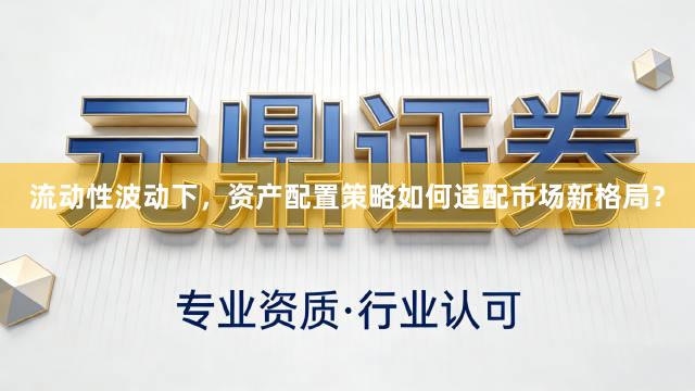 流动性波动下，资产配置策略如何适配市场新格局？