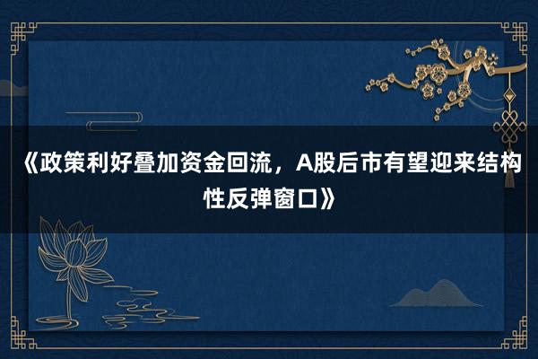 《政策利好叠加资金回流，A股后市有望迎来结构性反弹窗口》