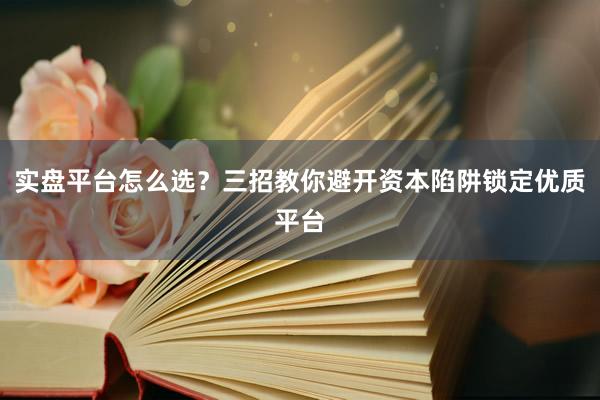 实盘平台怎么选？三招教你避开资本陷阱锁定优质平台