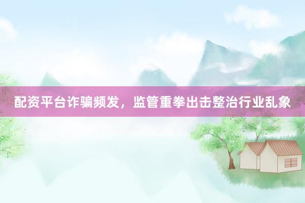 配资平台诈骗频发，监管重拳出击整治行业乱象