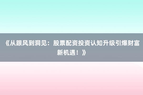 《从跟风到洞见：股票配资投资认知升级引爆财富新机遇！》