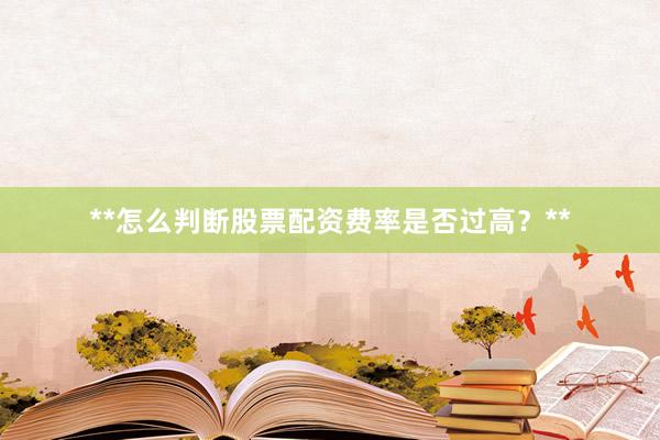 **怎么判断股票配资费率是否过高？**