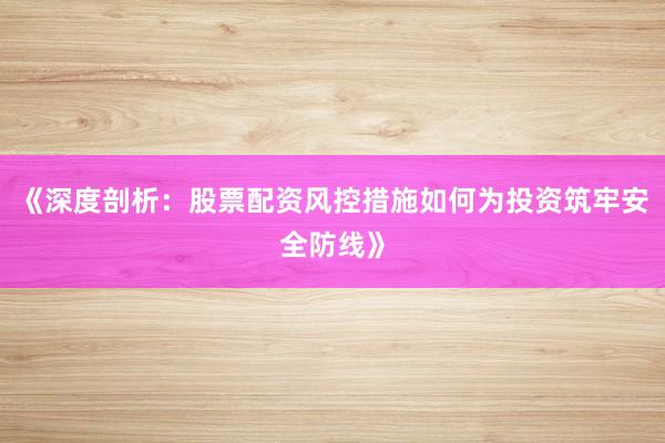 《深度剖析：股票配资风控措施如何为投资筑牢安全防线》