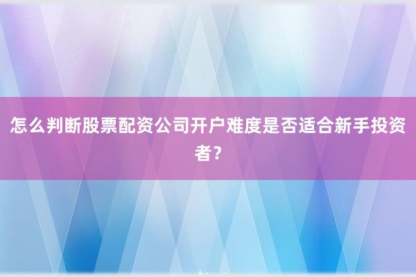 怎么判断股票配资公司开户难度是否适合新手投资者？