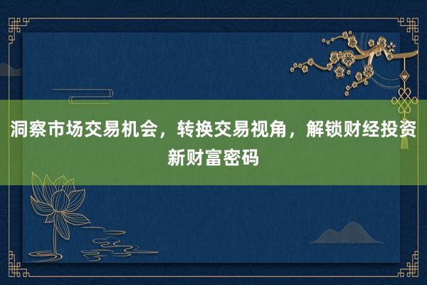 洞察市场交易机会,转换交易视角,解锁财经投资新财富密码