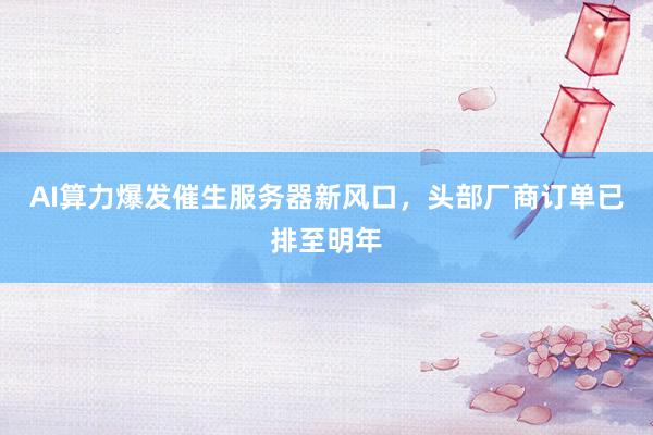 AI算力爆发催生服务器新风口，头部厂商订单已排至明年