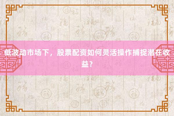 低波动市场下，股票配资如何灵活操作捕捉潜在收益？