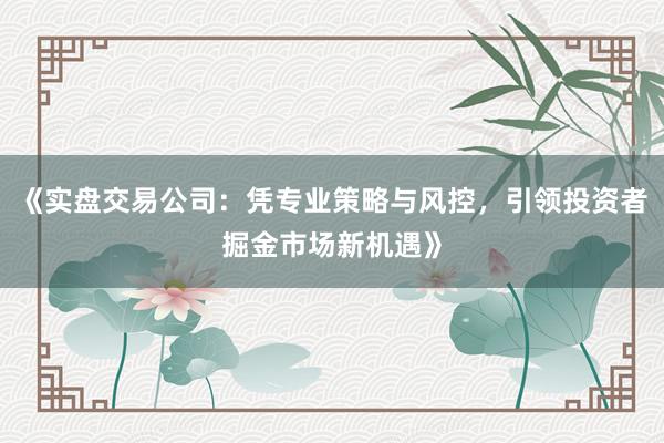 《实盘交易公司：凭专业策略与风控，引领投资者掘金市场新机遇》