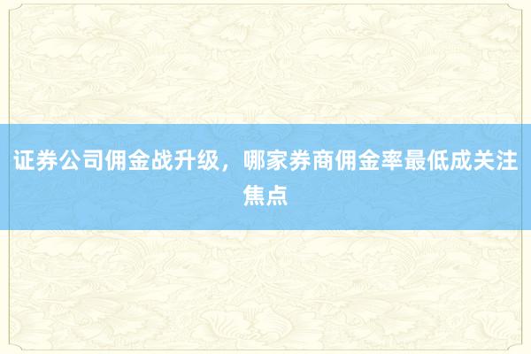 证券公司佣金战升级，哪家券商佣金率最低成关注焦点