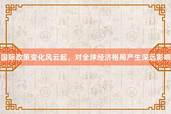 国际政策变化风云起，对全球经济格局产生深远影响