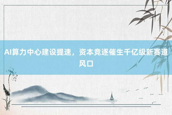 AI算力中心建设提速，资本竞逐催生千亿级新赛道风口