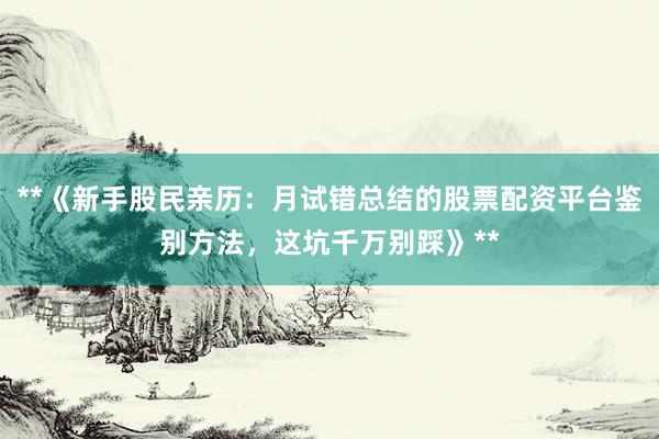 **《新手股民亲历：月试错总结的股票配资平台鉴别方法，这坑千万别踩》**