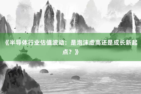 《半导体行业估值波动：是泡沫虚高还是成长新起点？》