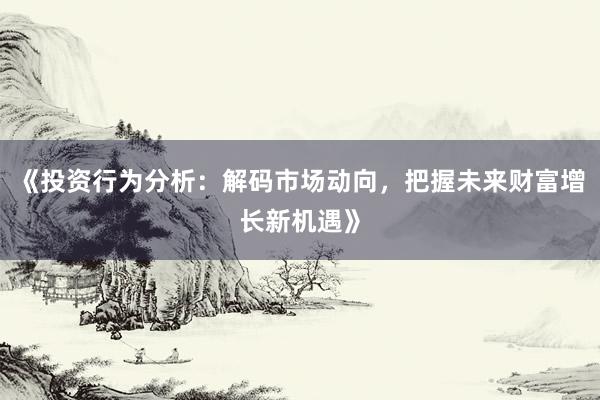 《投资行为分析：解码市场动向，把握未来财富增长新机遇》