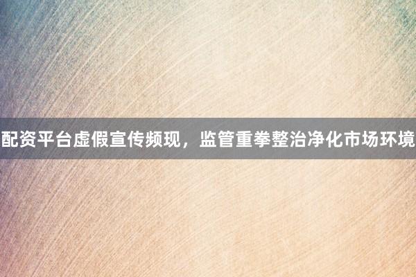 配资平台虚假宣传频现，监管重拳整治净化市场环境