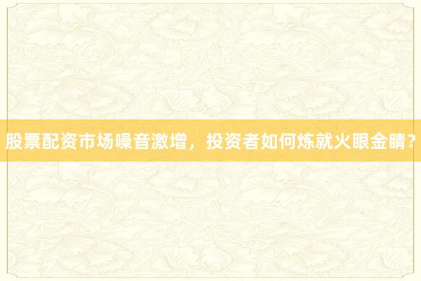 股票配资市场噪音激增，投资者如何炼就火眼金睛？