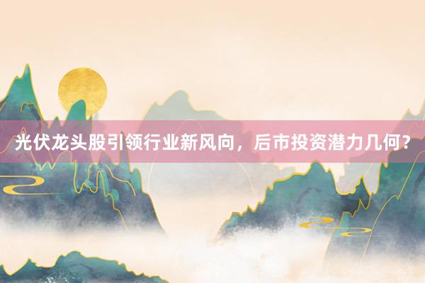 光伏龙头股引领行业新风向,后市投资潜力几何?