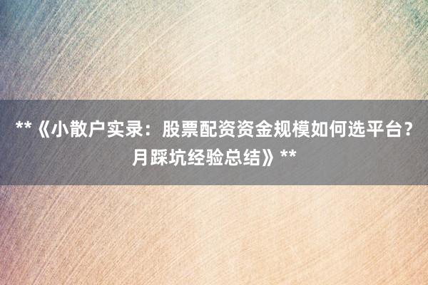 **《小散户实录：股票配资资金规模如何选平台？月踩坑经验总结》**
