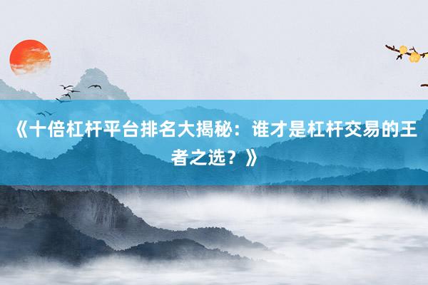 《十倍杠杆平台排名大揭秘：谁才是杠杆交易的王者之选？》
