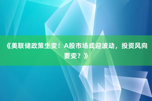 《美联储政策生变！A股市场或迎波动，投资风向要变？》