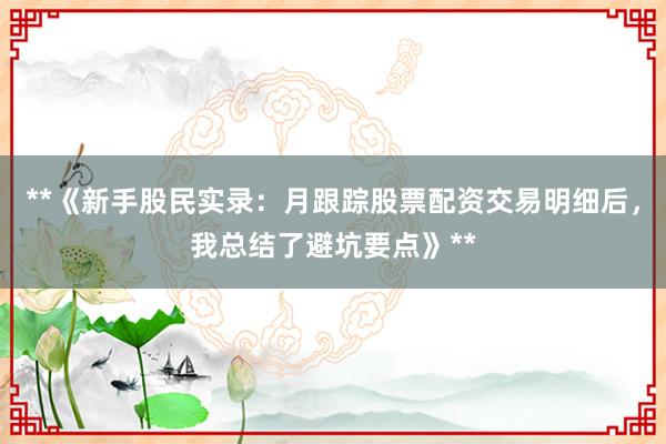 **《新手股民实录：月跟踪股票配资交易明细后，我总结了避坑要点》**