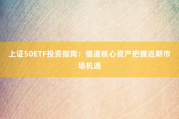 上证50ETF投资指南：借道核心资产把握近期市场机遇