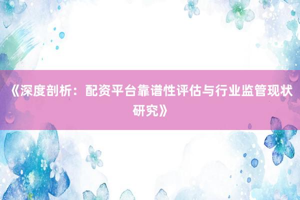 《深度剖析：配资平台靠谱性评估与行业监管现状研究》