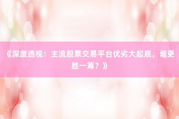 《深度透视：主流股票交易平台优劣大起底，谁更胜一筹？》