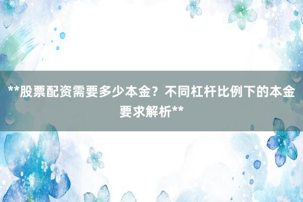 **股票配资需要多少本金？不同杠杆比例下的本金要求解析**