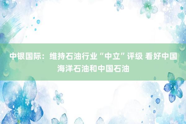 中银国际：维持石油行业“中立”评级 看好中国海洋石油和中国石油