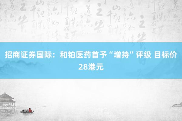招商证券国际：和铂医药首予“增持”评级 目标价28港元
