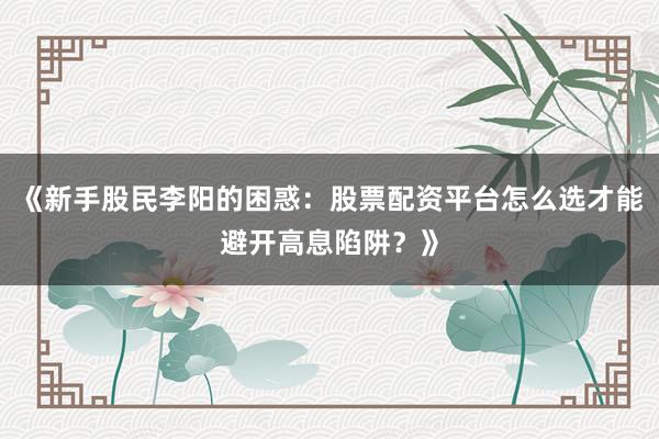 《新手股民李阳的困惑:股票配资平台怎么选才能避开高息陷阱?》