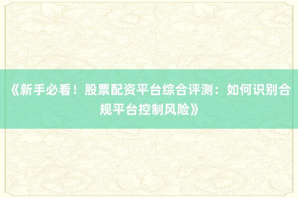《新手必看！股票配资平台综合评测：如何识别合规平台控制风险》