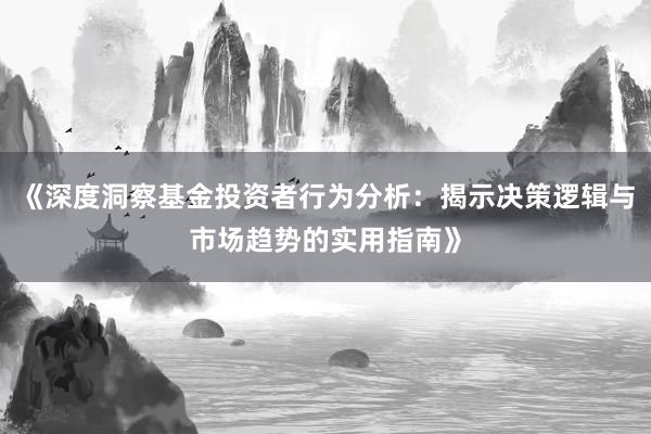 《深度洞察基金投资者行为分析：揭示决策逻辑与市场趋势的实用指南》